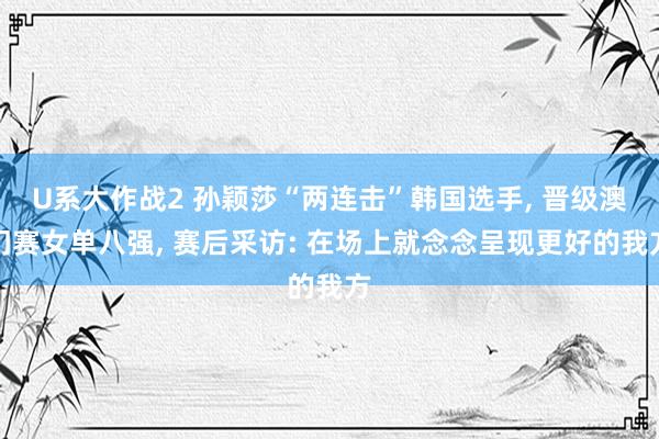 U系大作战2 孙颖莎“两连击”韩国选手， 晋级澳门赛女单八强， 赛后采访: 在场上就念念呈现更好的我方