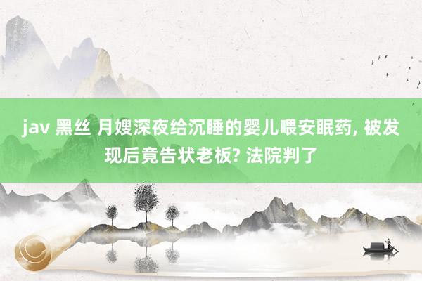 jav 黑丝 月嫂深夜给沉睡的婴儿喂安眠药， 被发现后竟告状老板? 法院判了