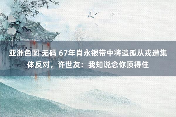 亚洲色图 无码 67年肖永银带中将遗孤从戎遭集体反对，许世友：我知说念你顶得住