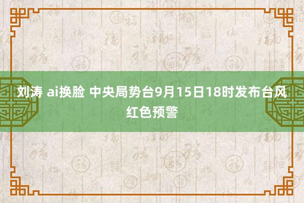 刘涛 ai换脸 中央局势台9月15日18时发布台风红色预警