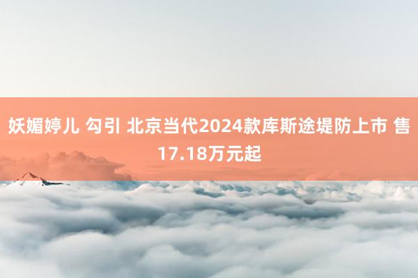 妖媚婷儿 勾引 北京当代2024款库斯途堤防上市 售17.18万元起