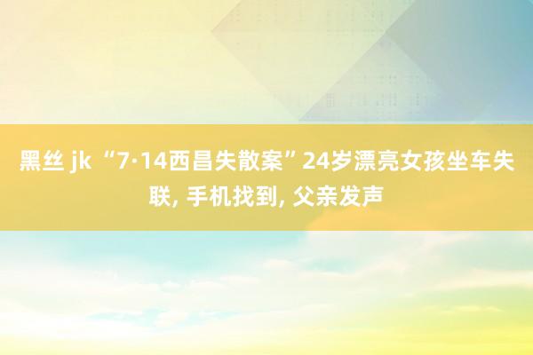 黑丝 jk “7·14西昌失散案”24岁漂亮女孩坐车失联， 手机找到， 父亲发声