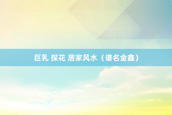 巨乳 探花 居家风水（谱名金鑫）
