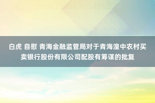 白虎 自慰 青海金融监管局对于青海湟中农村买卖银行股份有限公司配股有筹谋的批复