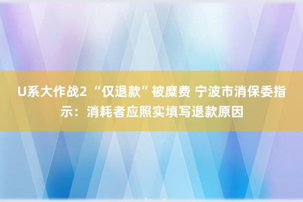 U系大作战2 “仅退款”被糜费 宁波市消保委指示：消耗者应照实填写退款原因
