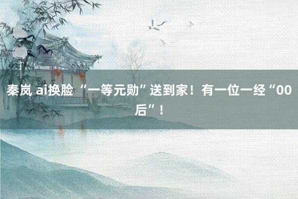 秦岚 ai换脸 “一等元勋”送到家！有一位一经“00后”！