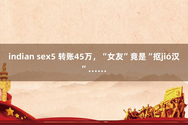 indian sex5 转账45万，“女友”竟是“抠jió汉”……