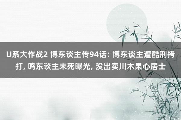 U系大作战2 博东谈主传94话: 博东谈主遭酷刑拷打， 鸣东谈主未死曝光， 没出卖川木果心居士