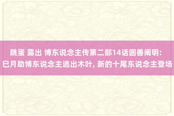 跳蛋 露出 博东说念主传第二部14话圆善阐明: 巳月助博东说念主逃出木叶， 新的十尾东说念主登场