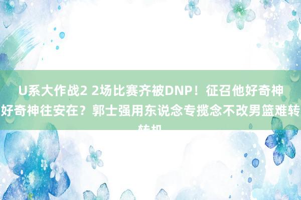 U系大作战2 2场比赛齐被DNP！征召他好奇神往好奇神往安在？郭士强用东说念专揽念不改男篮难转机