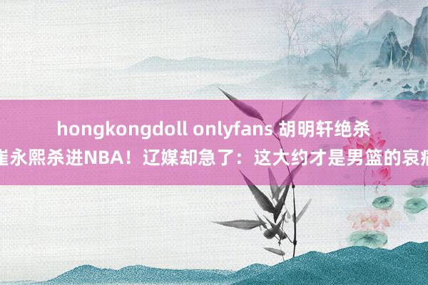 hongkongdoll onlyfans 胡明轩绝杀崔永熙杀进NBA！辽媒却急了：这大约才是男篮的哀痛