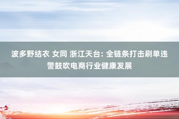 波多野结衣 女同 浙江天台: 全链条打击刷单违警鼓吹电商行业健康发展