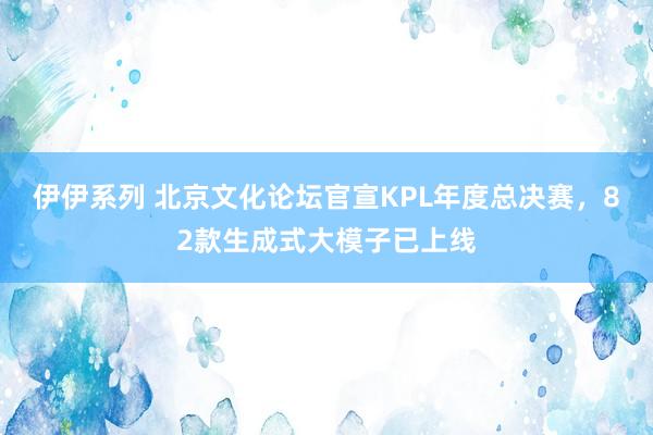 伊伊系列 北京文化论坛官宣KPL年度总决赛，82款生成式大模子已上线