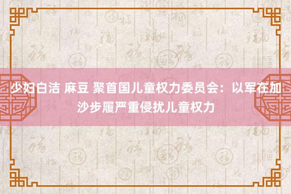 少妇白洁 麻豆 聚首国儿童权力委员会：以军在加沙步履严重侵扰儿童权力
