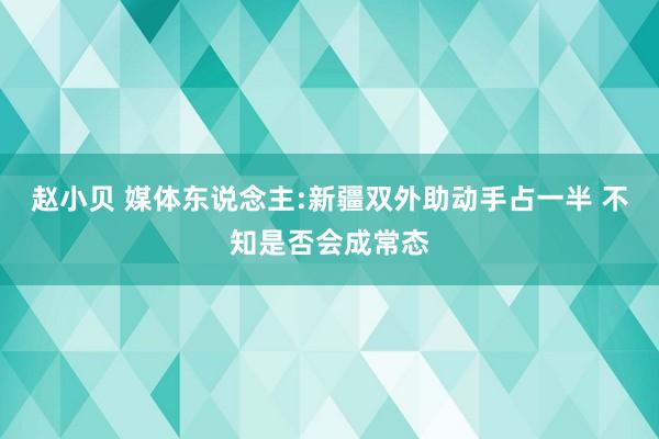 赵小贝 媒体东说念主:新疆双外助动手占一半 不知是否会成常态