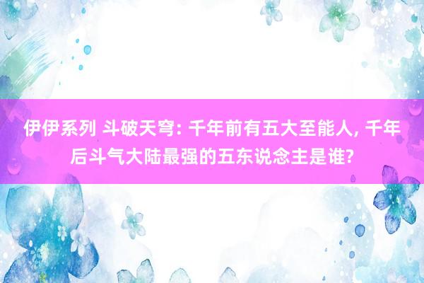 伊伊系列 斗破天穹: 千年前有五大至能人， 千年后斗气大陆最强的五东说念主是谁?