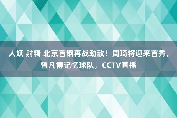 人妖 射精 北京首钢再战劲敌！周琦将迎来首秀，曾凡博记忆球队，CCTV直播