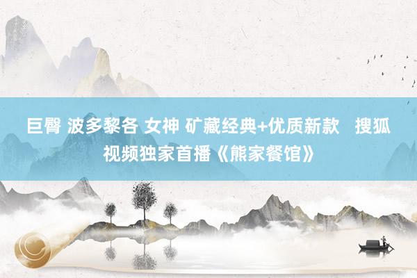 巨臀 波多黎各 女神 矿藏经典+优质新款   搜狐视频独家首播《熊家餐馆》