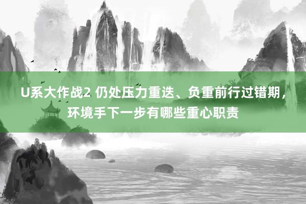 U系大作战2 仍处压力重迭、负重前行过错期，环境手下一步有哪些重心职责
