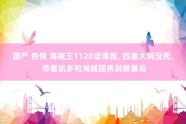 国产 色情 海贼王1128话谍报， 四皇大妈没死， 带着凯多和海贼团杀到蜂巢岛
