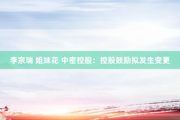 李宗瑞 姐妹花 中密控股：控股鼓励拟发生变更