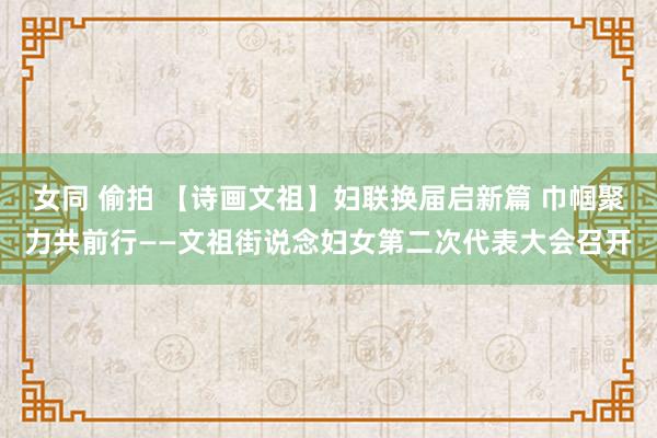 女同 偷拍 【诗画文祖】妇联换届启新篇 巾帼聚力共前行——文祖街说念妇女第二次代表大会召开