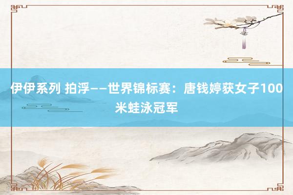 伊伊系列 拍浮——世界锦标赛：唐钱婷获女子100米蛙泳冠军