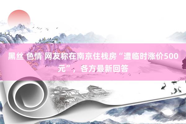 黑丝 色情 网友称在南京住栈房“遭临时涨价500元”，各方最新回答