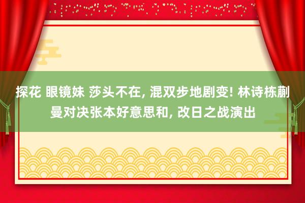 探花 眼镜妹 莎头不在， 混双步地剧变! 林诗栋蒯曼对决张本好意思和， 改日之战演出