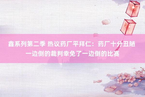 鑫系列第二季 热议药厂平拜仁：药厂十分丑陋 一边倒的裁判幸免了一边倒的比赛