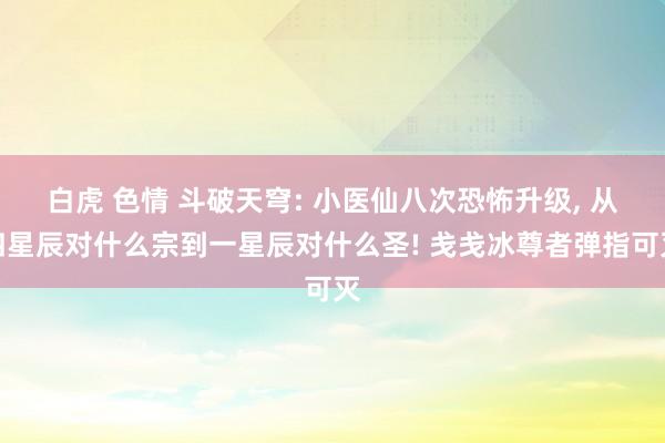 白虎 色情 斗破天穹: 小医仙八次恐怖升级， 从四星辰对什么宗到一星辰对什么圣! 戋戋冰尊者弹指可灭