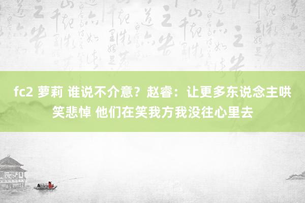 fc2 萝莉 谁说不介意？赵睿：让更多东说念主哄笑悲悼 他们在笑我方我没往心里去
