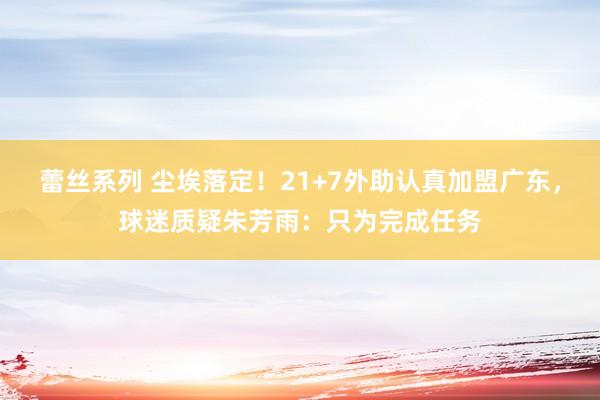 蕾丝系列 尘埃落定！21+7外助认真加盟广东，球迷质疑朱芳雨：只为完成任务