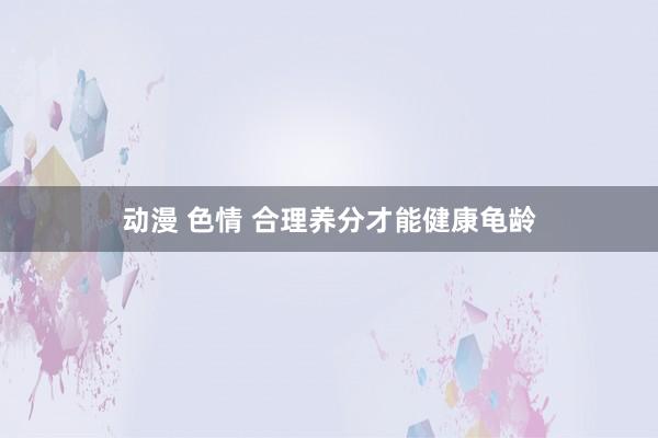 动漫 色情 合理养分才能健康龟龄