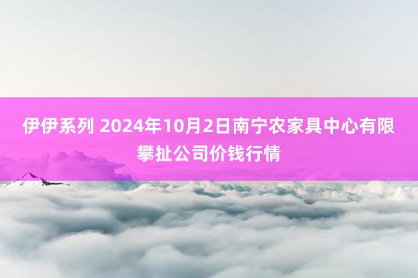 伊伊系列 2024年10月2日南宁农家具中心有限攀扯公司价钱行情