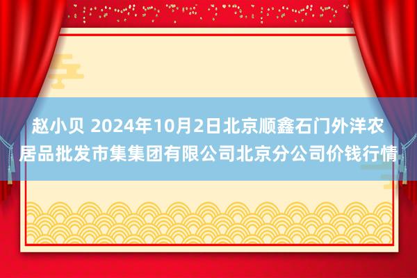 赵小贝 2024年10月2日北京顺鑫石门外洋农居品批发市集集团有限公司北京分公司价钱行情
