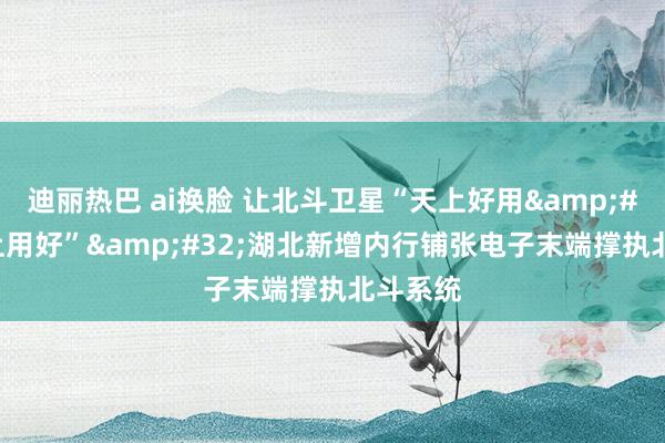 迪丽热巴 ai换脸 让北斗卫星“天上好用&#32;地上用好”&#32;湖北新增内行铺张电子末端撑执北斗系统