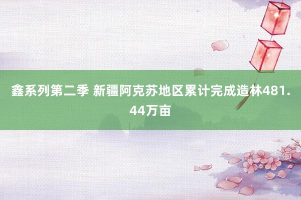 鑫系列第二季 新疆阿克苏地区累计完成造林481.44万亩