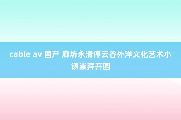 cable av 国产 廊坊永清停云谷外洋文化艺术小镇崇拜开园