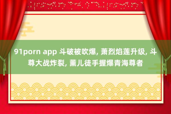 91porn app 斗破被吹爆， 萧烈焰莲升级， 斗尊大战炸裂， 薰儿徒手握爆青海尊者
