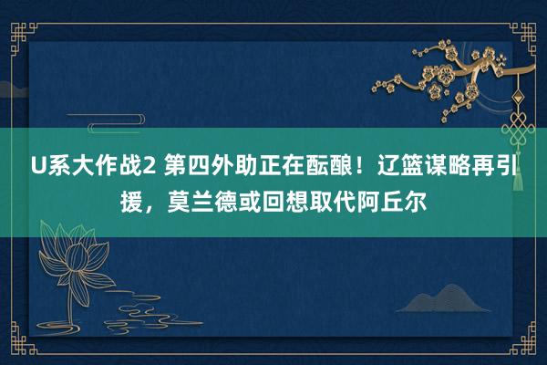 U系大作战2 第四外助正在酝酿！辽篮谋略再引援，莫兰德或回想取代阿丘尔