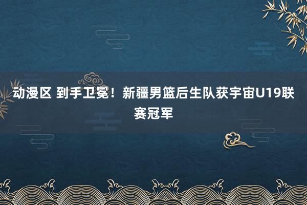 动漫区 到手卫冕!新疆男篮后生队获宇宙U19联赛冠军