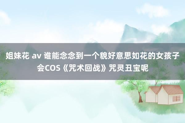 姐妹花 av 谁能念念到一个貌好意思如花的女孩子会COS《咒术回战》咒灵丑宝呢