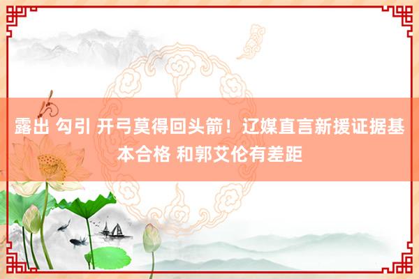 露出 勾引 开弓莫得回头箭！辽媒直言新援证据基本合格 和郭艾伦有差距