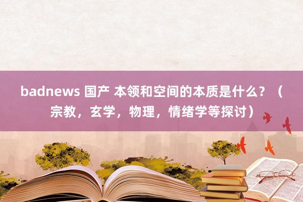 badnews 国产 本领和空间的本质是什么？（宗教，玄学，物理，情绪学等探讨）