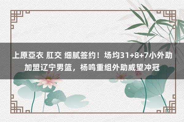 上原亞衣 肛交 细腻签约！场均31+8+7小外助加盟辽宁男篮，杨鸣重组外助威望冲冠