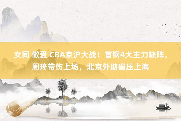 女同 做爱 CBA京沪大战！首钢4大主力缺阵，周琦带伤上场，北京外助碾压上海