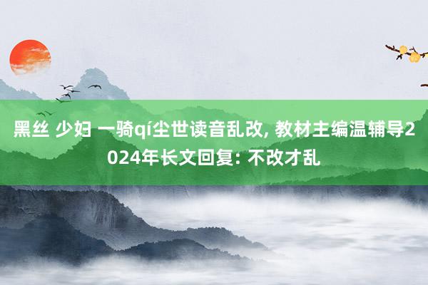 黑丝 少妇 一骑qí尘世读音乱改， 教材主编温辅导2024年长文回复: 不改才乱