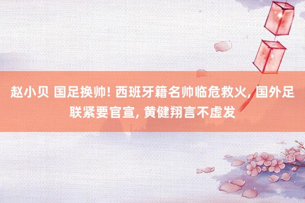赵小贝 国足换帅! 西班牙籍名帅临危救火， 国外足联紧要官宣， 黄健翔言不虚发