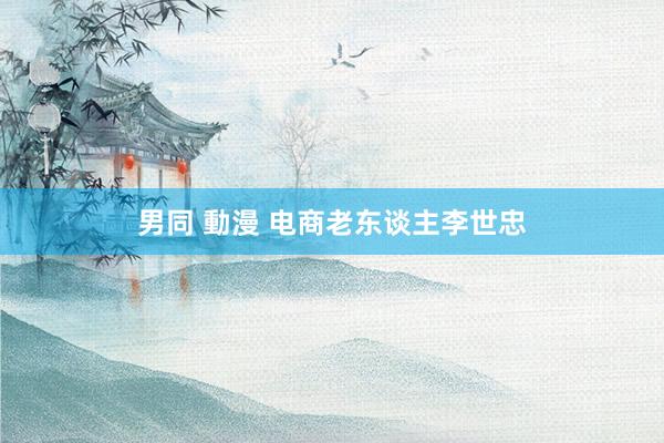 男同 動漫 电商老东谈主李世忠